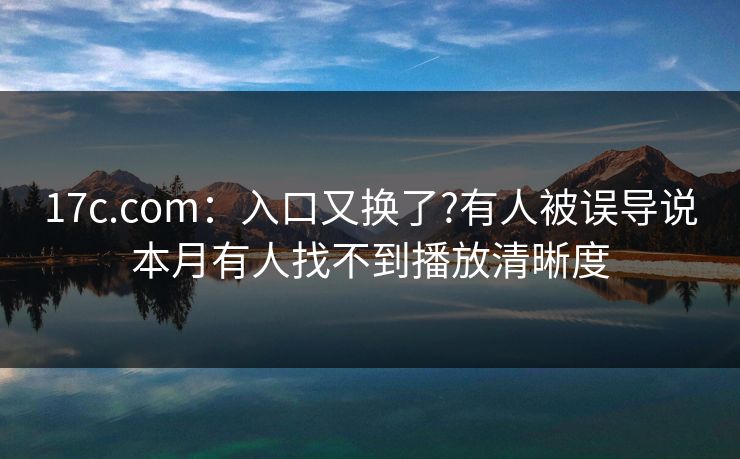 17c.com:入口又换了?有人被误导说本月有人找不到播放清晰度 17c.com:入口又换了?有人被误导说本月有人找不到播放清晰度