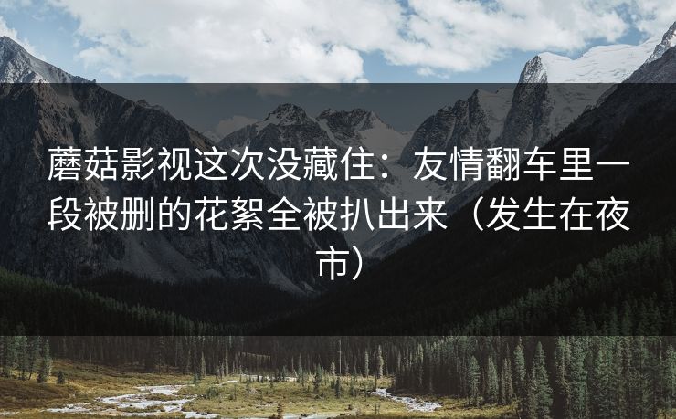 蘑菇影视这次没藏住：友情翻车里一段被删的花絮全被扒出来（发生在夜市）