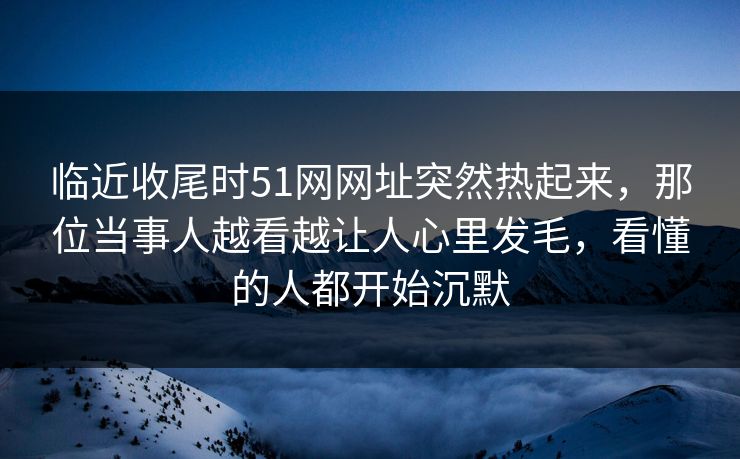 临近收尾时51网网址突然热起来,那位当事人越看越让人心里发毛,看懂的人都开始沉默 临近收尾时51网网址突然热起来,那位当事人越看越让人心里发毛,看懂的人都开始沉默